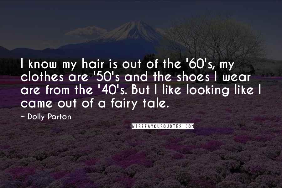 Dolly Parton Quotes: I know my hair is out of the '60's, my clothes are '50's and the shoes I wear are from the '40's. But I like looking like I came out of a fairy tale.