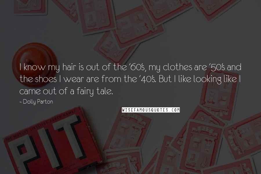 Dolly Parton Quotes: I know my hair is out of the '60's, my clothes are '50's and the shoes I wear are from the '40's. But I like looking like I came out of a fairy tale.