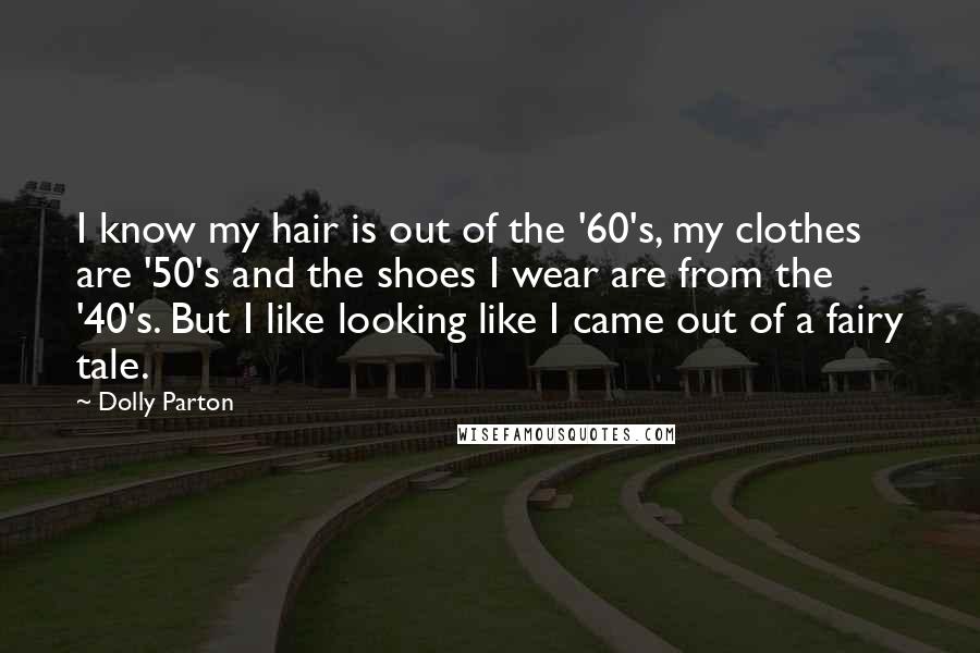 Dolly Parton Quotes: I know my hair is out of the '60's, my clothes are '50's and the shoes I wear are from the '40's. But I like looking like I came out of a fairy tale.