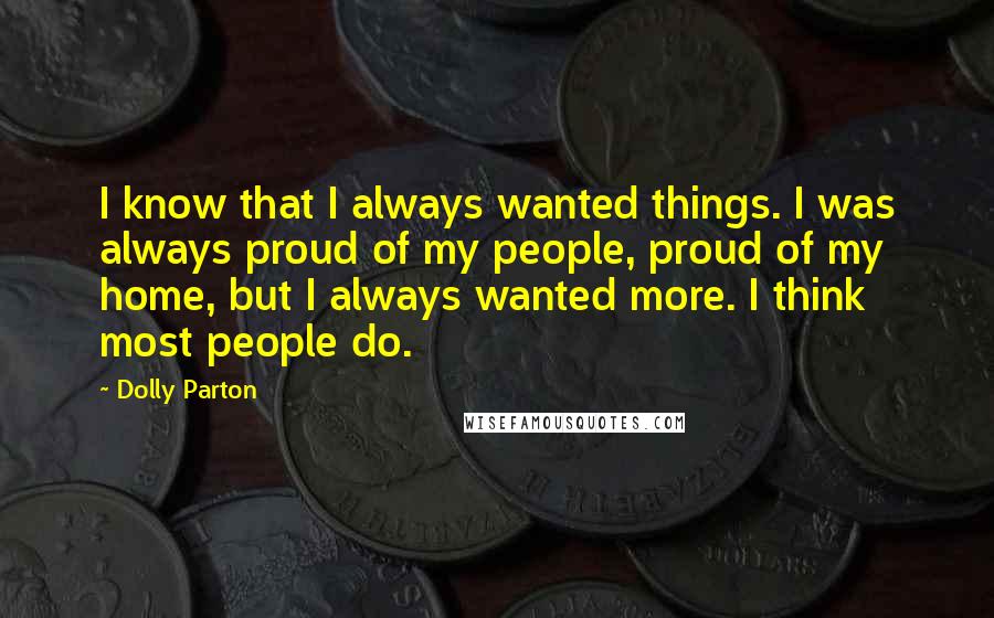 Dolly Parton Quotes: I know that I always wanted things. I was always proud of my people, proud of my home, but I always wanted more. I think most people do.