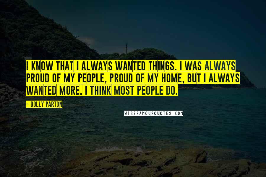 Dolly Parton Quotes: I know that I always wanted things. I was always proud of my people, proud of my home, but I always wanted more. I think most people do.