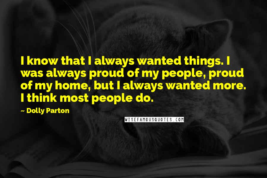 Dolly Parton Quotes: I know that I always wanted things. I was always proud of my people, proud of my home, but I always wanted more. I think most people do.