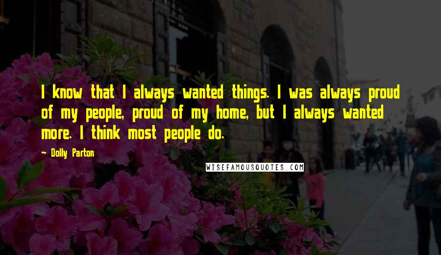 Dolly Parton Quotes: I know that I always wanted things. I was always proud of my people, proud of my home, but I always wanted more. I think most people do.