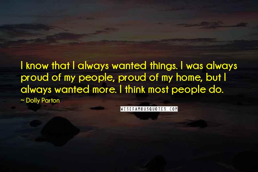 Dolly Parton Quotes: I know that I always wanted things. I was always proud of my people, proud of my home, but I always wanted more. I think most people do.