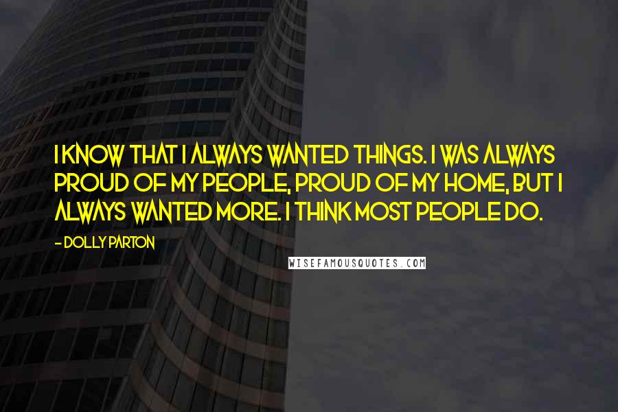 Dolly Parton Quotes: I know that I always wanted things. I was always proud of my people, proud of my home, but I always wanted more. I think most people do.