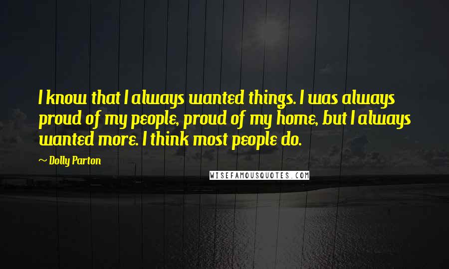 Dolly Parton Quotes: I know that I always wanted things. I was always proud of my people, proud of my home, but I always wanted more. I think most people do.