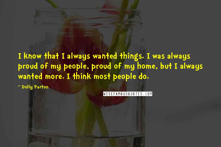 Dolly Parton Quotes: I know that I always wanted things. I was always proud of my people, proud of my home, but I always wanted more. I think most people do.