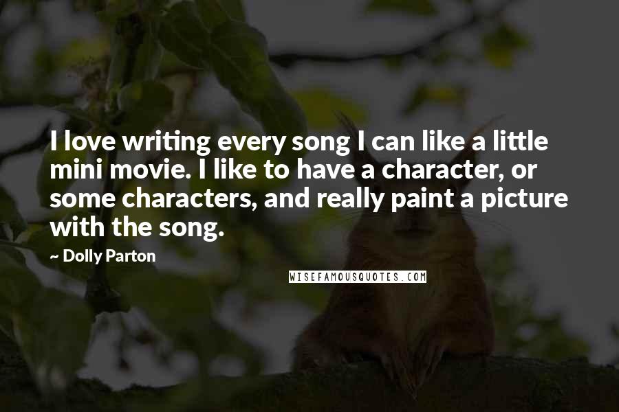 Dolly Parton Quotes: I love writing every song I can like a little mini movie. I like to have a character, or some characters, and really paint a picture with the song.