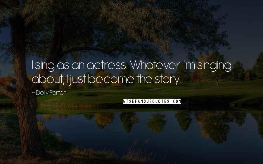 Dolly Parton Quotes: I sing as an actress. Whatever I'm singing about, I just become the story.