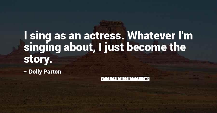 Dolly Parton Quotes: I sing as an actress. Whatever I'm singing about, I just become the story.
