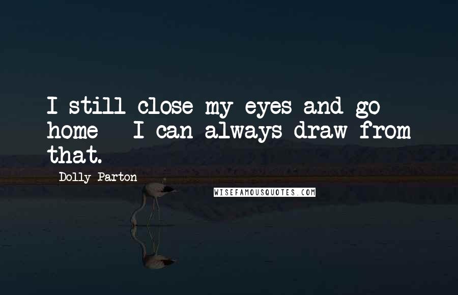 Dolly Parton Quotes: I still close my eyes and go home - I can always draw from that.