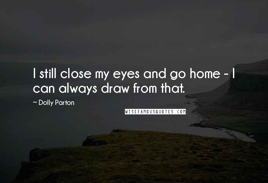Dolly Parton Quotes: I still close my eyes and go home - I can always draw from that.