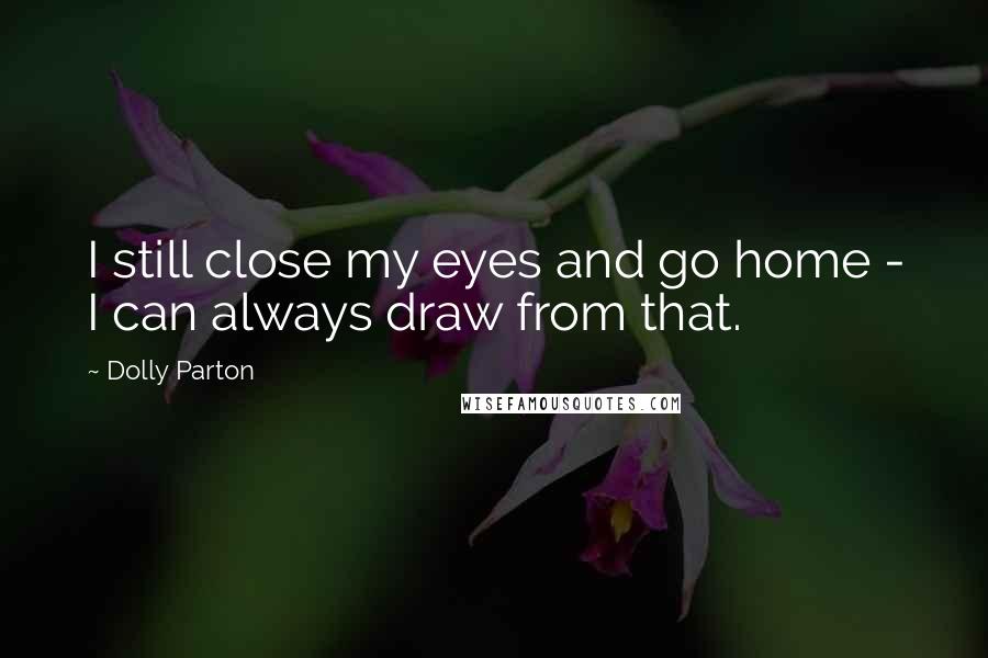 Dolly Parton Quotes: I still close my eyes and go home - I can always draw from that.