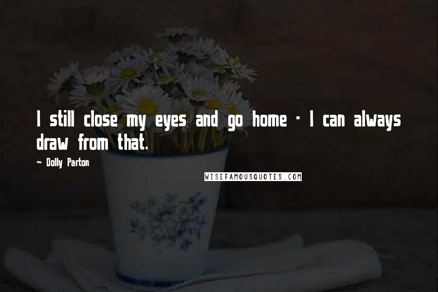 Dolly Parton Quotes: I still close my eyes and go home - I can always draw from that.