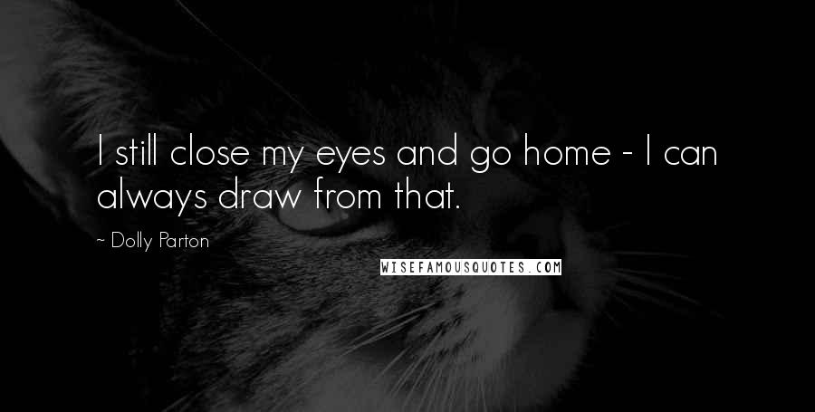 Dolly Parton Quotes: I still close my eyes and go home - I can always draw from that.