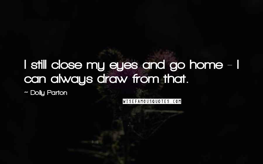 Dolly Parton Quotes: I still close my eyes and go home - I can always draw from that.