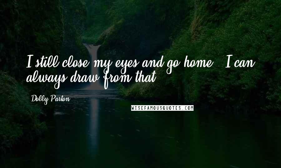 Dolly Parton Quotes: I still close my eyes and go home - I can always draw from that.