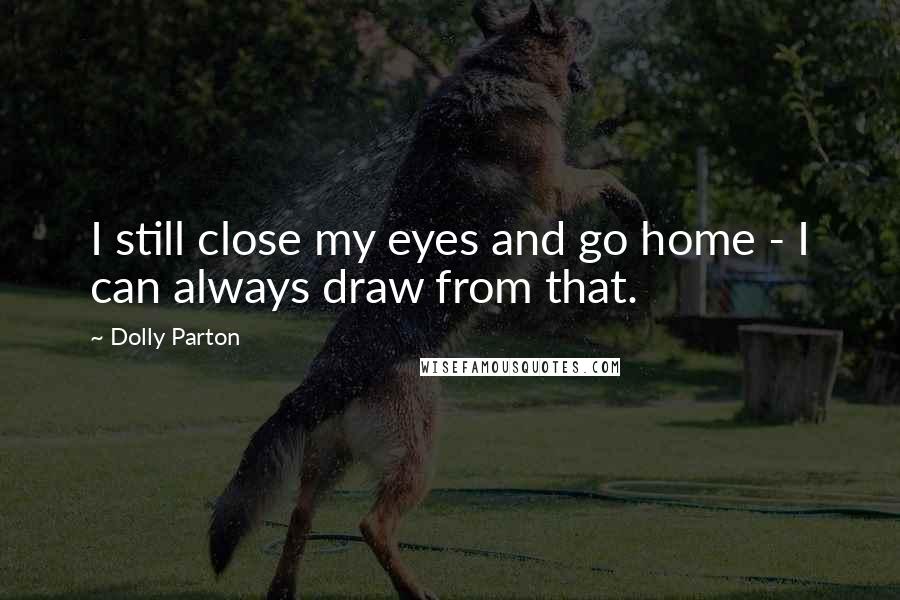 Dolly Parton Quotes: I still close my eyes and go home - I can always draw from that.