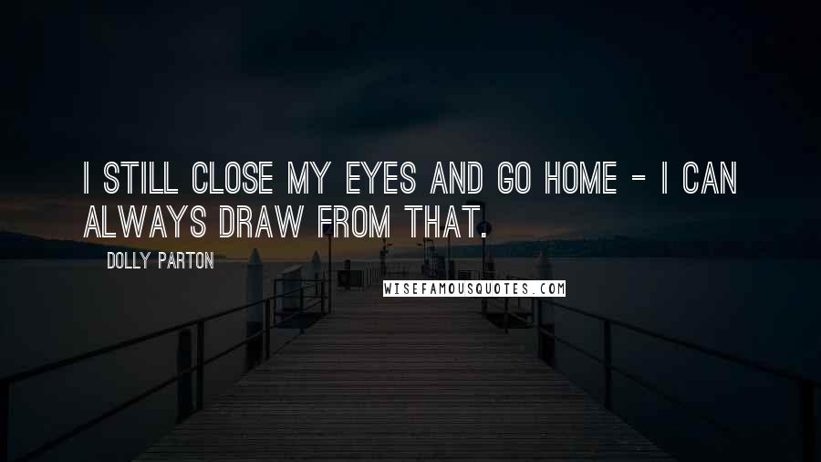 Dolly Parton Quotes: I still close my eyes and go home - I can always draw from that.