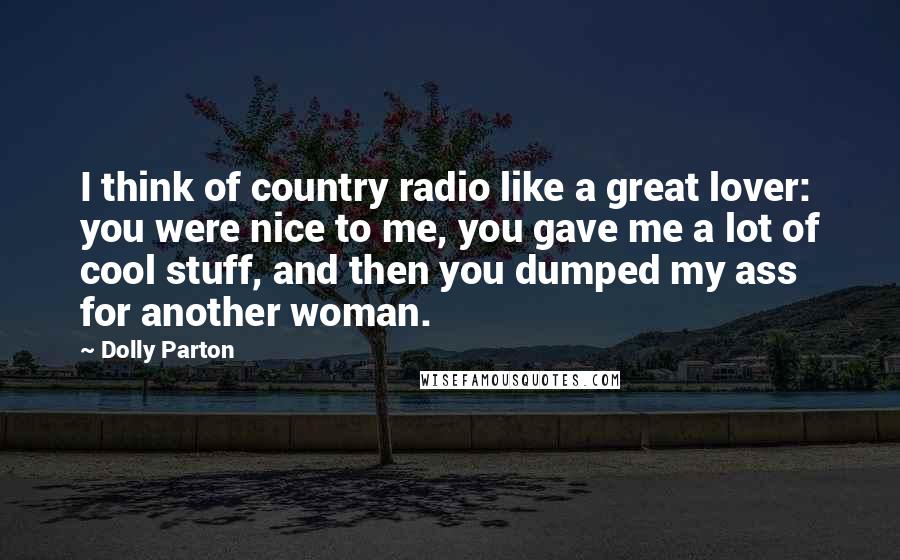 Dolly Parton Quotes: I think of country radio like a great lover: you were nice to me, you gave me a lot of cool stuff, and then you dumped my ass for another woman.