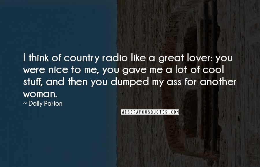 Dolly Parton Quotes: I think of country radio like a great lover: you were nice to me, you gave me a lot of cool stuff, and then you dumped my ass for another woman.