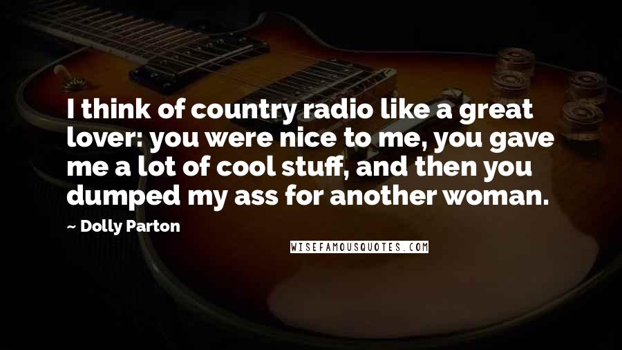 Dolly Parton Quotes: I think of country radio like a great lover: you were nice to me, you gave me a lot of cool stuff, and then you dumped my ass for another woman.
