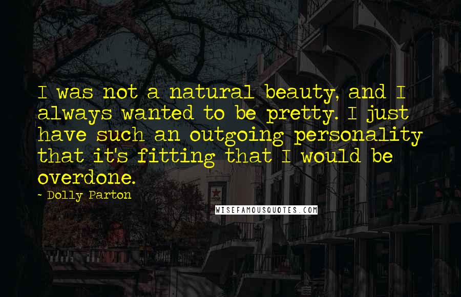 Dolly Parton Quotes: I was not a natural beauty, and I always wanted to be pretty. I just have such an outgoing personality that it's fitting that I would be overdone.