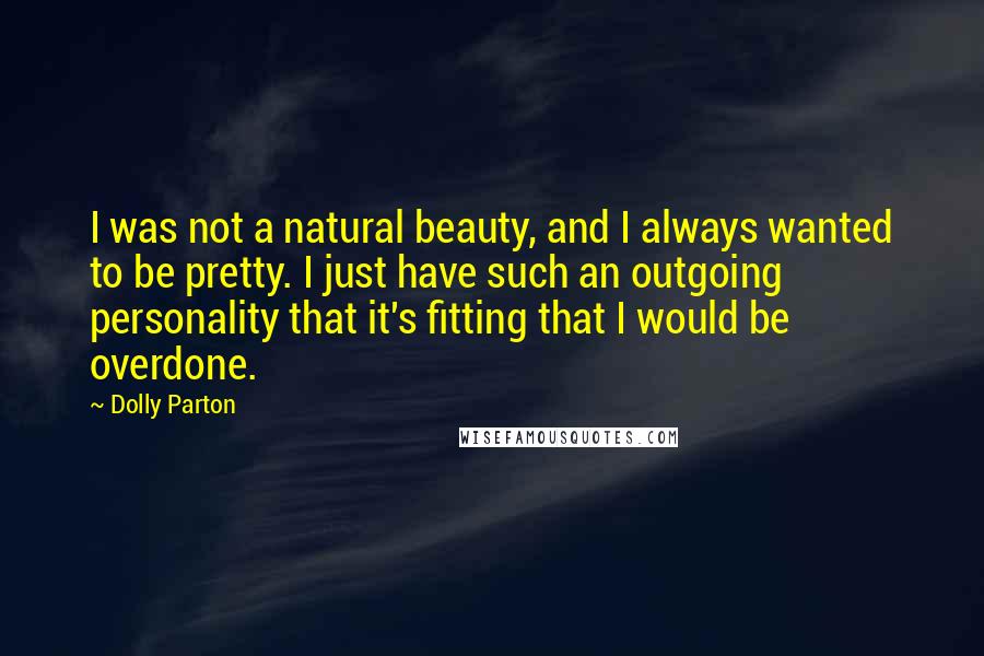 Dolly Parton Quotes: I was not a natural beauty, and I always wanted to be pretty. I just have such an outgoing personality that it's fitting that I would be overdone.