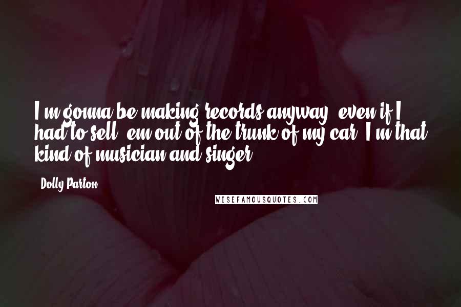 Dolly Parton Quotes: I'm gonna be making records anyway, even if I had to sell 'em out of the trunk of my car. I'm that kind of musician and singer.