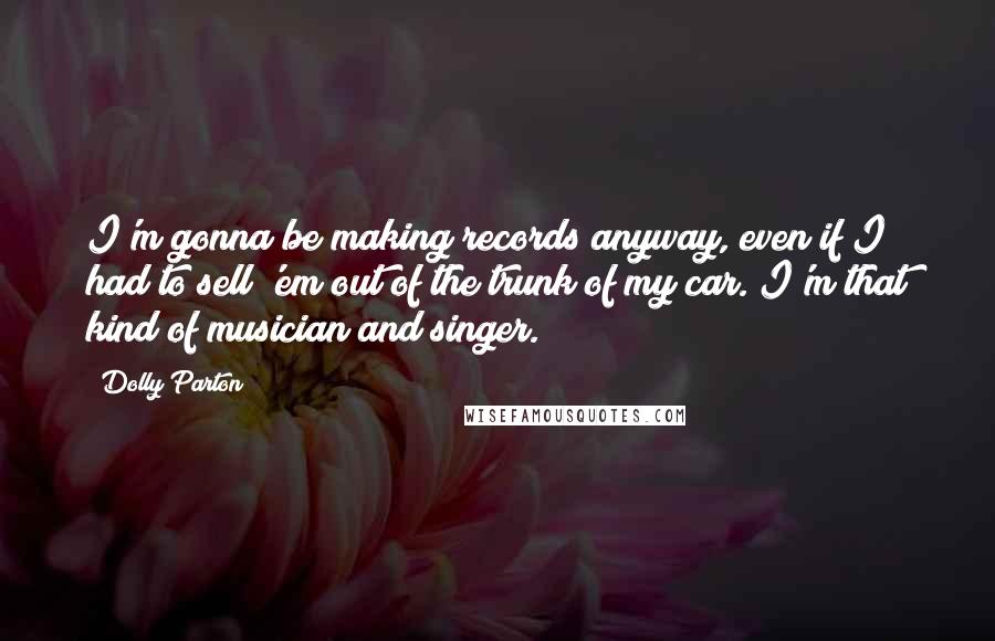 Dolly Parton Quotes: I'm gonna be making records anyway, even if I had to sell 'em out of the trunk of my car. I'm that kind of musician and singer.