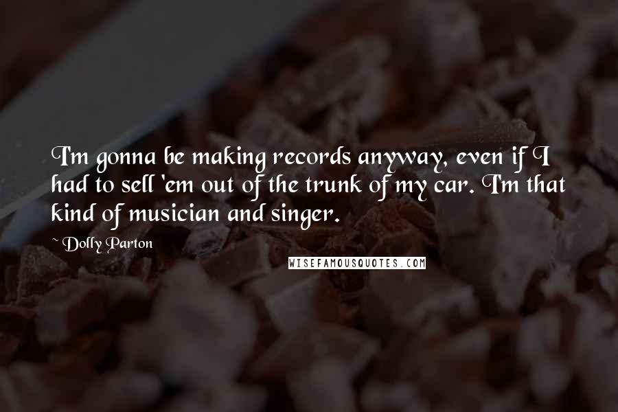 Dolly Parton Quotes: I'm gonna be making records anyway, even if I had to sell 'em out of the trunk of my car. I'm that kind of musician and singer.