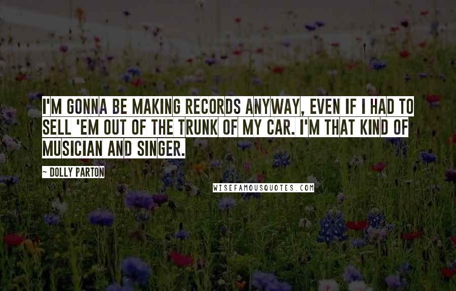 Dolly Parton Quotes: I'm gonna be making records anyway, even if I had to sell 'em out of the trunk of my car. I'm that kind of musician and singer.