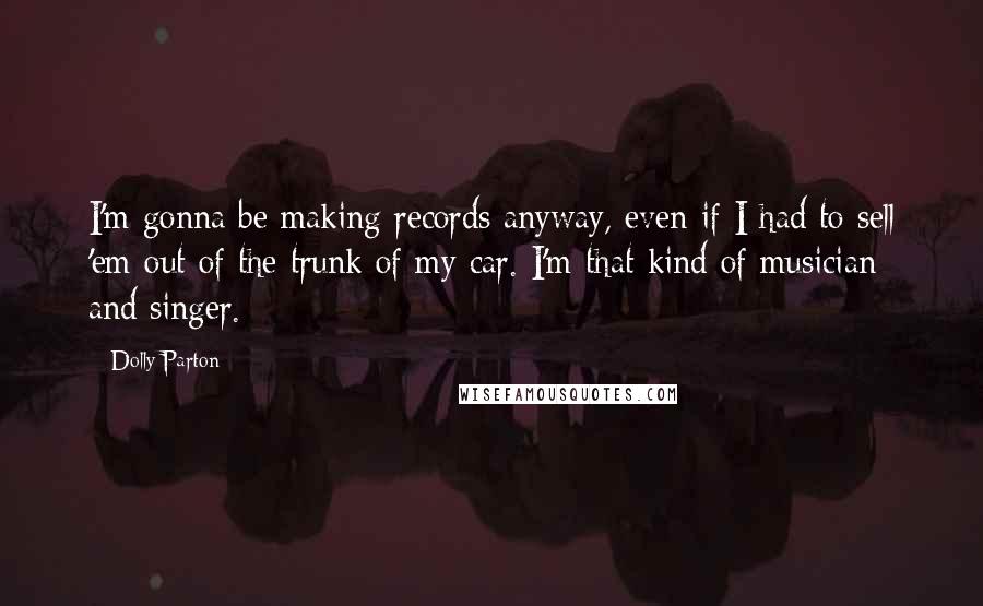 Dolly Parton Quotes: I'm gonna be making records anyway, even if I had to sell 'em out of the trunk of my car. I'm that kind of musician and singer.