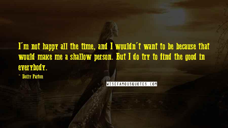 Dolly Parton Quotes: I'm not happy all the time, and I wouldn't want to be because that would make me a shallow person. But I do try to find the good in everybody.