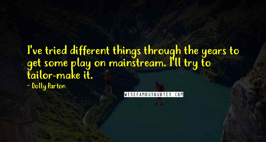 Dolly Parton Quotes: I've tried different things through the years to get some play on mainstream. I'll try to tailor-make it.