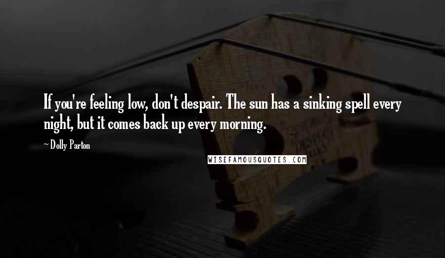 Dolly Parton Quotes: If you're feeling low, don't despair. The sun has a sinking spell every night, but it comes back up every morning.