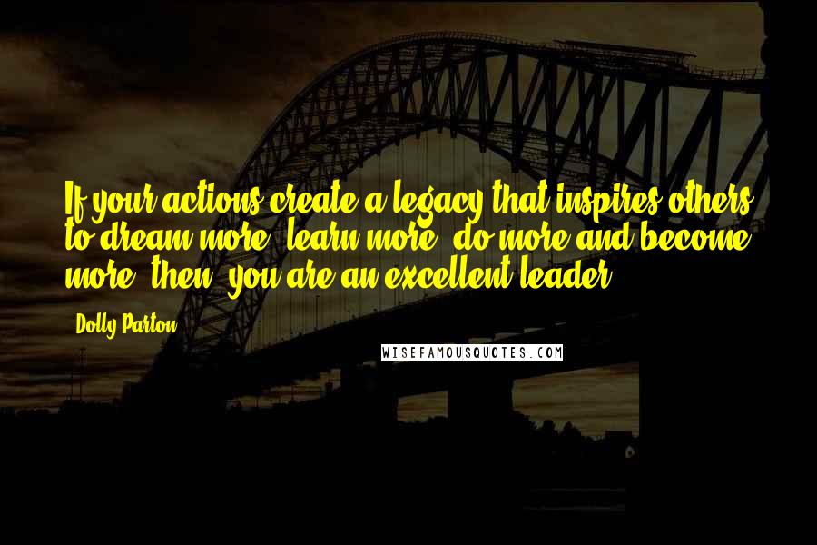 Dolly Parton Quotes: If your actions create a legacy that inspires others to dream more, learn more, do more and become more, then, you are an excellent leader.