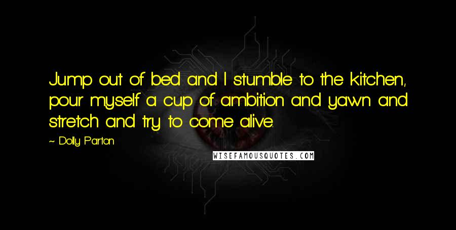 Dolly Parton Quotes: Jump out of bed and I stumble to the kitchen, pour myself a cup of ambition and yawn and stretch and try to come alive.