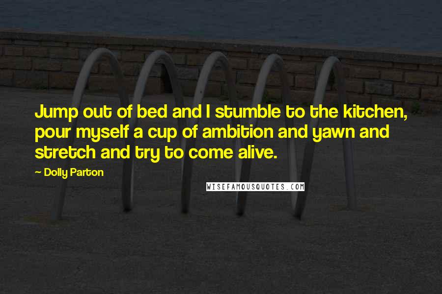 Dolly Parton Quotes: Jump out of bed and I stumble to the kitchen, pour myself a cup of ambition and yawn and stretch and try to come alive.