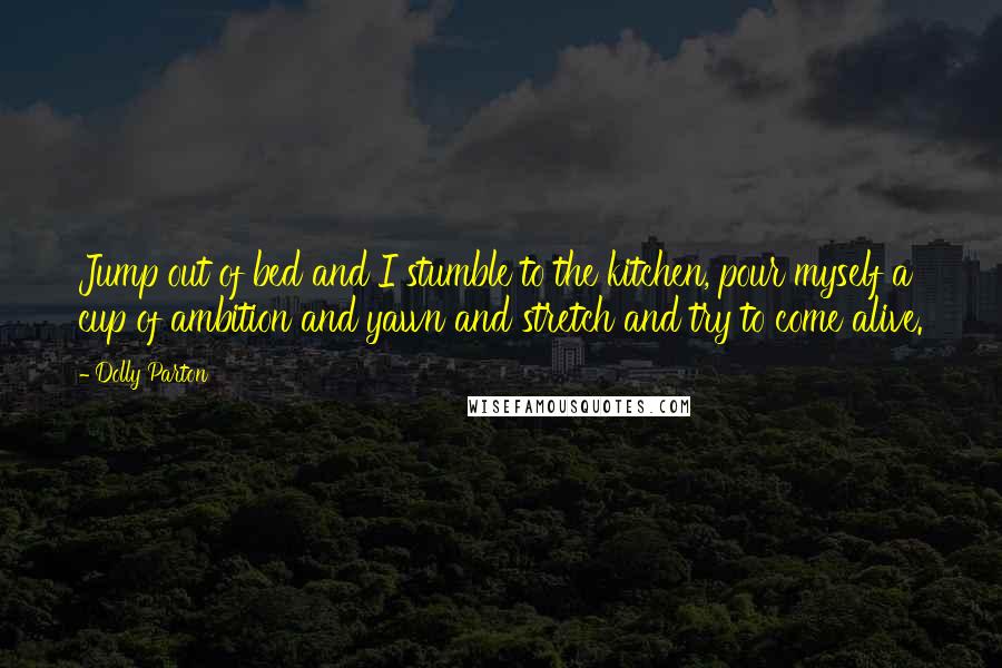 Dolly Parton Quotes: Jump out of bed and I stumble to the kitchen, pour myself a cup of ambition and yawn and stretch and try to come alive.