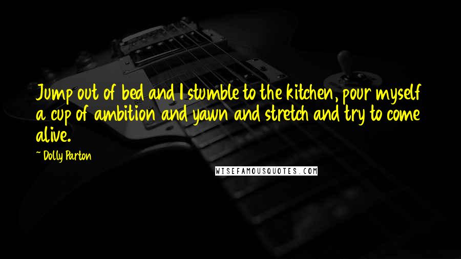 Dolly Parton Quotes: Jump out of bed and I stumble to the kitchen, pour myself a cup of ambition and yawn and stretch and try to come alive.