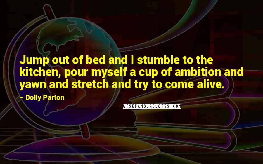 Dolly Parton Quotes: Jump out of bed and I stumble to the kitchen, pour myself a cup of ambition and yawn and stretch and try to come alive.