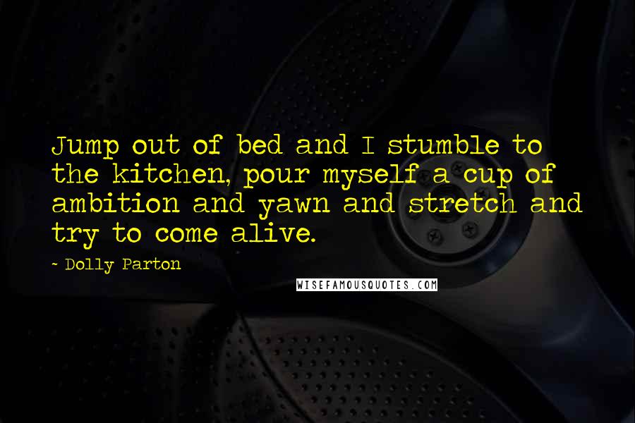 Dolly Parton Quotes: Jump out of bed and I stumble to the kitchen, pour myself a cup of ambition and yawn and stretch and try to come alive.