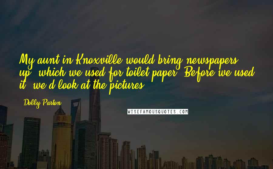 Dolly Parton Quotes: My aunt in Knoxville would bring newspapers up, which we used for toilet paper. Before we used it, we'd look at the pictures.