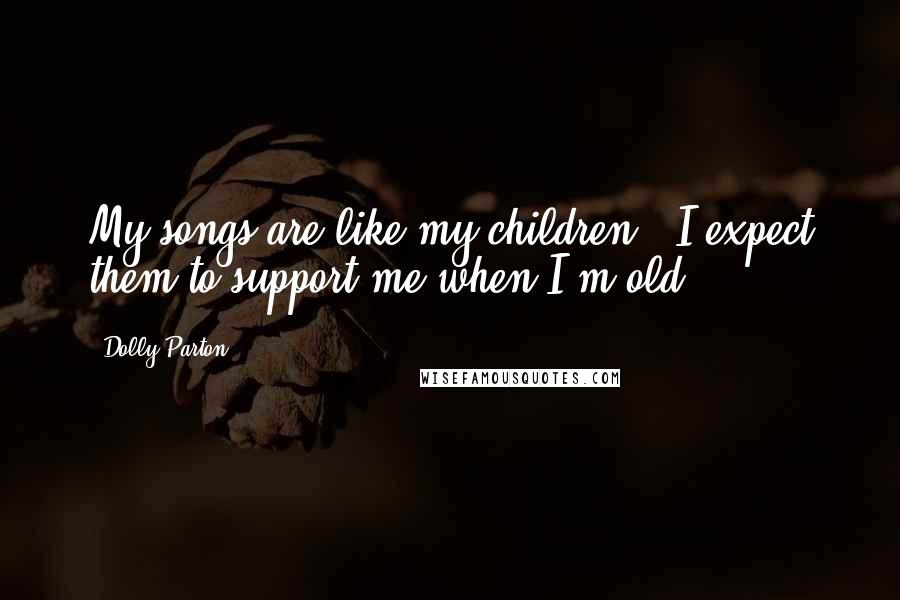 Dolly Parton Quotes: My songs are like my children - I expect them to support me when I'm old.