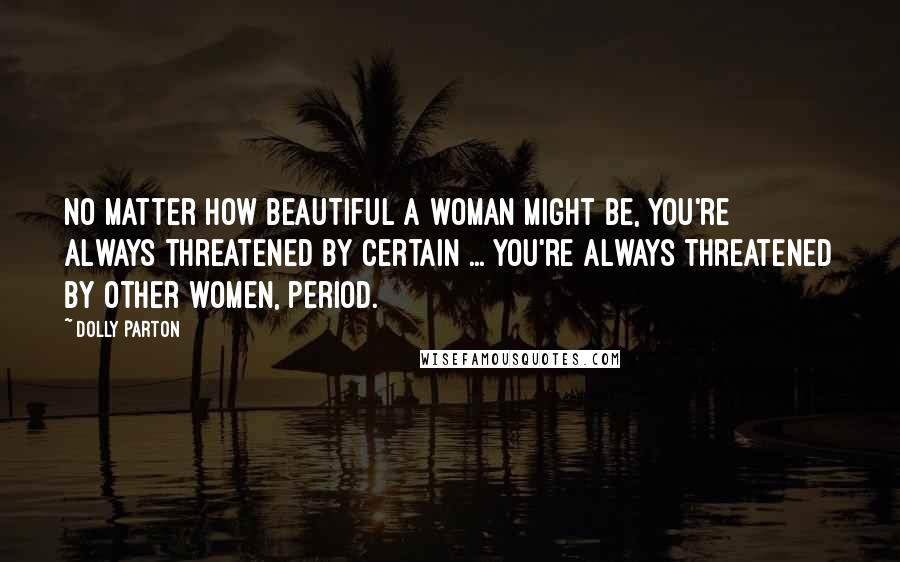 Dolly Parton Quotes: No matter how beautiful a woman might be, you're always threatened by certain ... You're always threatened by other women, period.