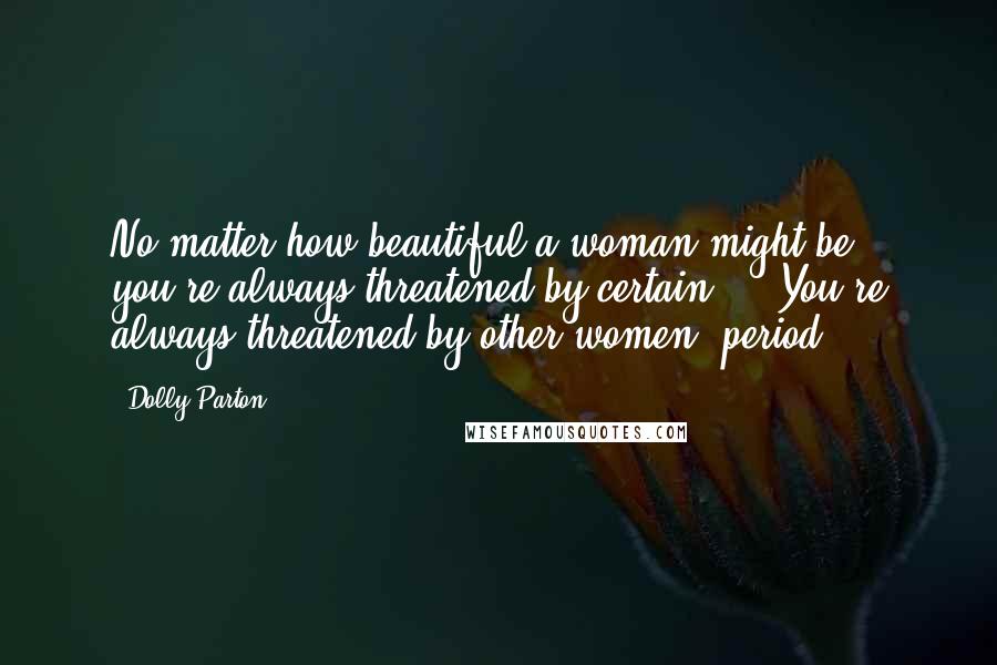 Dolly Parton Quotes: No matter how beautiful a woman might be, you're always threatened by certain ... You're always threatened by other women, period.