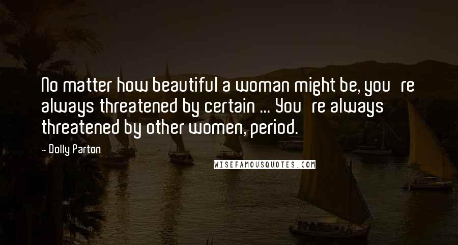 Dolly Parton Quotes: No matter how beautiful a woman might be, you're always threatened by certain ... You're always threatened by other women, period.