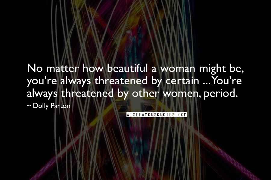 Dolly Parton Quotes: No matter how beautiful a woman might be, you're always threatened by certain ... You're always threatened by other women, period.