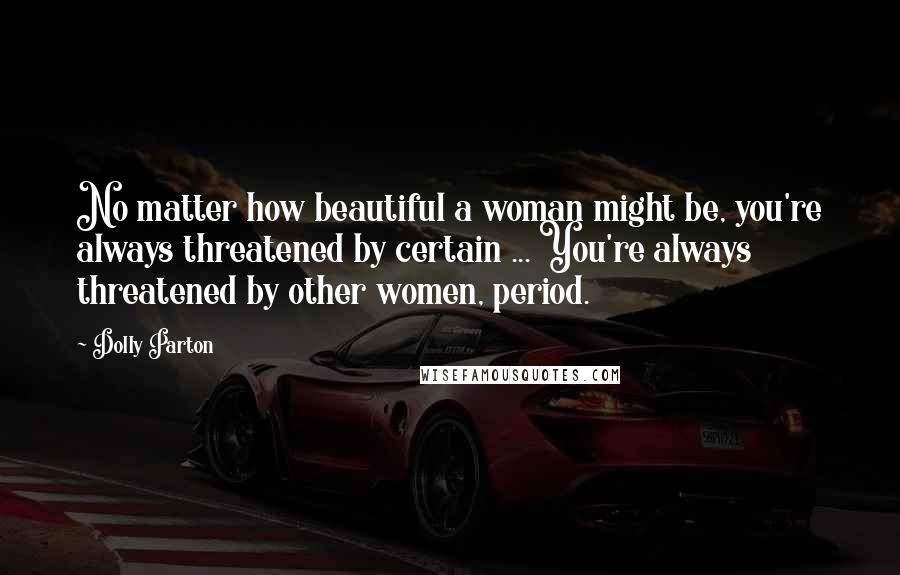 Dolly Parton Quotes: No matter how beautiful a woman might be, you're always threatened by certain ... You're always threatened by other women, period.